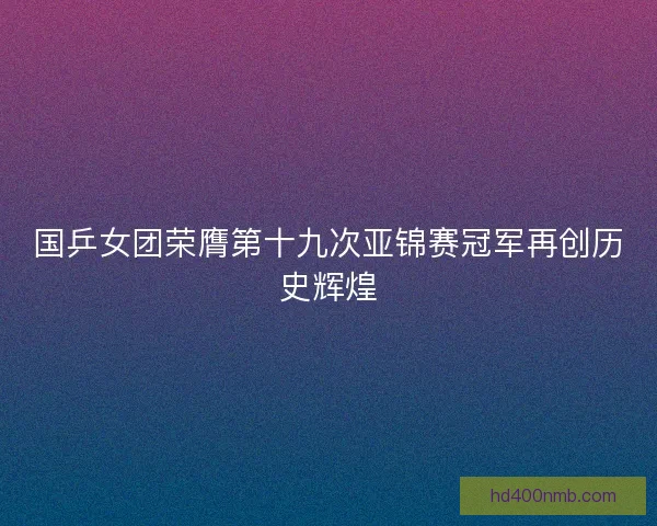 国乒女团荣膺第十九次亚锦赛冠军再创历史辉煌