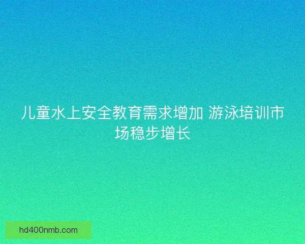 儿童水上安全教育需求增加 游泳培训市场稳步增长