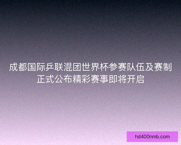 成都国际乒联混团世界杯参赛队伍及赛制正式公布精彩赛事即将开启