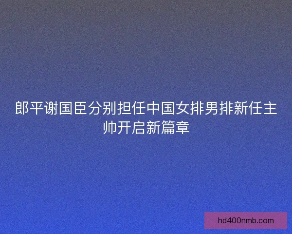 郎平谢国臣分别担任中国女排男排新任主帅开启新篇章