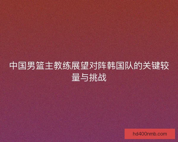 中国男篮主教练展望对阵韩国队的关键较量与挑战