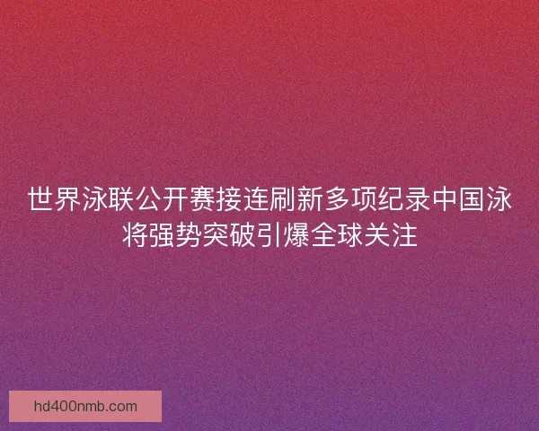 世界泳联公开赛接连刷新多项纪录中国泳将强势突破引爆全球关注