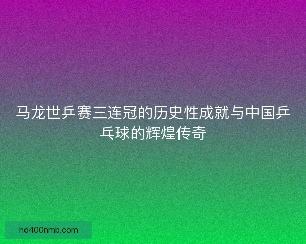 马龙世乒赛三连冠的历史性成就与中国乒乓球的辉煌传奇