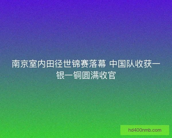 南京室内田径世锦赛落幕 中国队收获一银一铜圆满收官