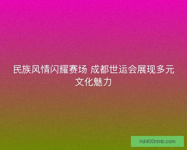 民族风情闪耀赛场 成都世运会展现多元文化魅力